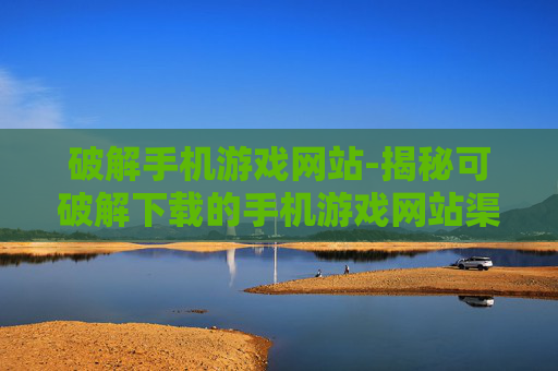 破解手机游戏网站-揭秘可破解下载的手机游戏网站渠道