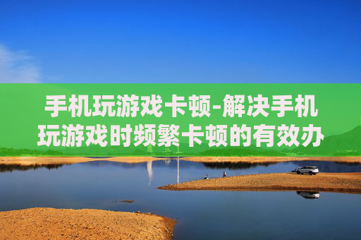 手机玩游戏卡顿-解决手机玩游戏时频繁卡顿的有效办法 手机玩游戏卡顿-解决手机玩游戏时频繁卡顿的有效办法