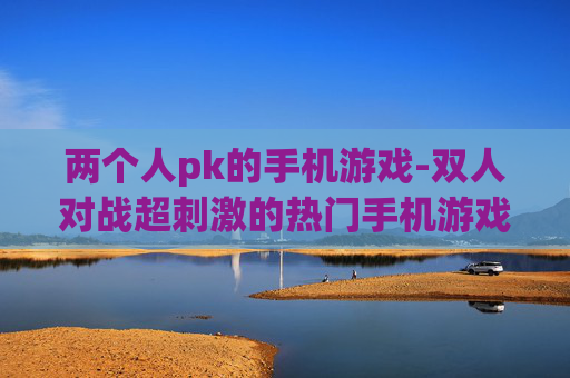 两个人pk的手机游戏-双人对战超刺激的热门手机游戏 两个人pk的手机游戏-双人对战超刺激的热门手机游戏