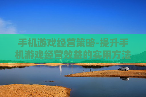 手机游戏经营策略-提升手机游戏经营效益的实用方法 手机游戏经营策略-提升手机游戏经营效益的实用方法