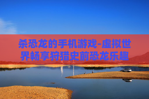 杀恐龙的手机游戏-虚拟世界畅享狩猎史前恐龙乐趣 杀恐龙的手机游戏-虚拟世界畅享狩猎史前恐龙乐趣