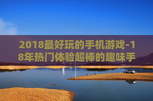 2018最好玩的手机游戏-18年热门体验超棒的趣味手游推荐 2018最好玩的手机游戏-18年热门体验超棒的趣味手游推荐