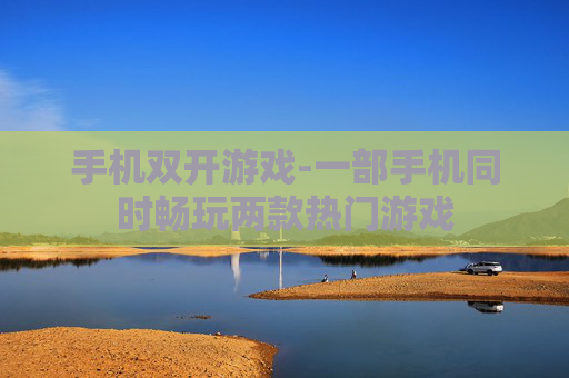 手机双开游戏-一部手机同时畅玩两款热门游戏