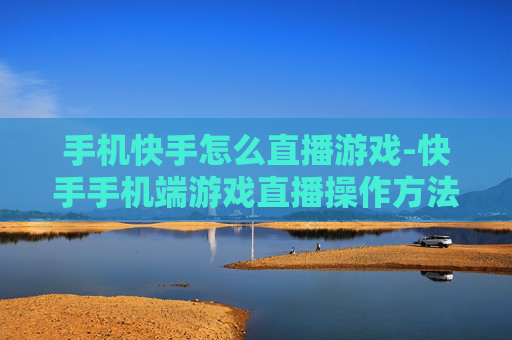 手机快手怎么直播游戏-快手手机端游戏直播操作方法指南