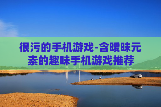很污的手机游戏-含暧昧元素的趣味手机游戏推荐