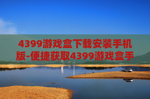 4399游戏盒下载安装手机版-便捷获取4399游戏盒手机端安装途径