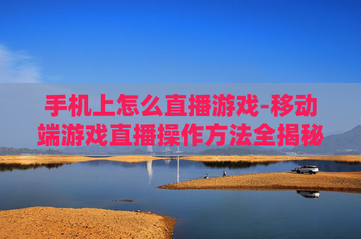 手机上怎么直播游戏-移动端游戏直播操作方法全揭秘