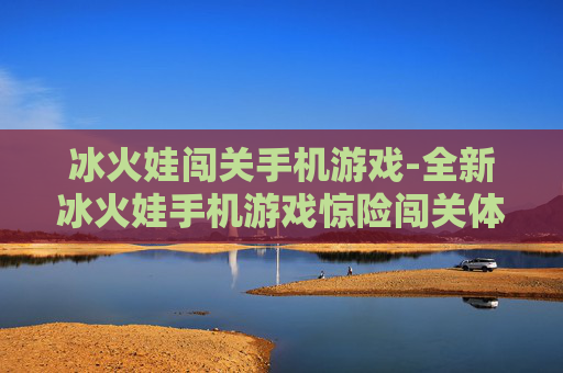 冰火娃闯关手机游戏-全新冰火娃手机游戏惊险闯关体验