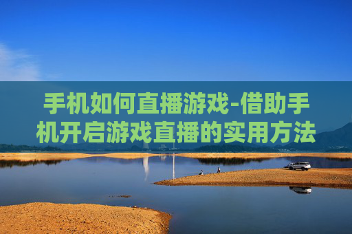 手机如何直播游戏-借助手机开启游戏直播的实用方法