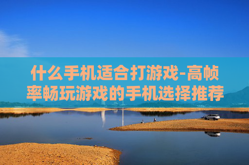 什么手机适合打游戏-高帧率畅玩游戏的手机选择推荐 什么手机适合打游戏-高帧率畅玩游戏的手机选择推荐