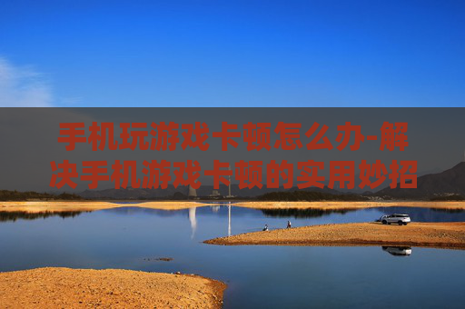 手机玩游戏卡顿怎么办-解决手机游戏卡顿的实用妙招 手机玩游戏卡顿怎么办-解决手机游戏卡顿的实用妙招