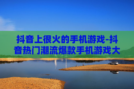 抖音上很火的手机游戏-抖音热门潮流爆款手机游戏大揭秘