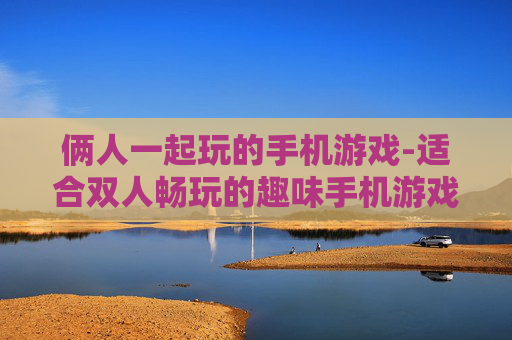俩人一起玩的手机游戏-适合双人畅玩的趣味手机游戏推荐 俩人一起玩的手机游戏-适合双人畅玩的趣味手机游戏推荐