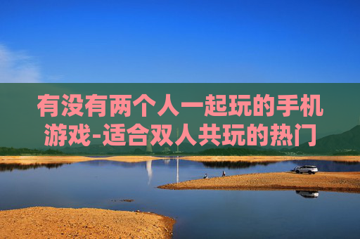 有没有两个人一起玩的手机游戏-适合双人共玩的热门手机游戏推荐