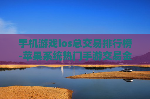 手机游戏ios总交易排行榜-苹果系统热门手游交易金额排名情况 手机游戏ios总交易排行榜-苹果系统热门手游交易金额排名情况