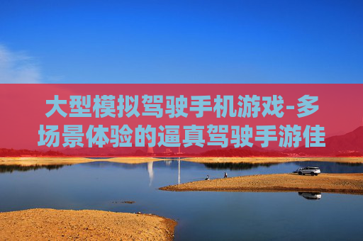 大型模拟驾驶手机游戏-多场景体验的逼真驾驶手游佳作 大型模拟驾驶手机游戏-多场景体验的逼真驾驶手游佳作