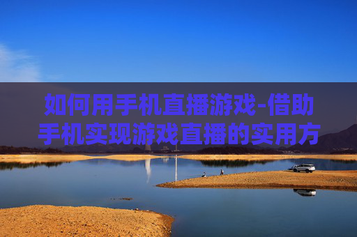 如何用手机直播游戏-借助手机实现游戏直播的实用方法