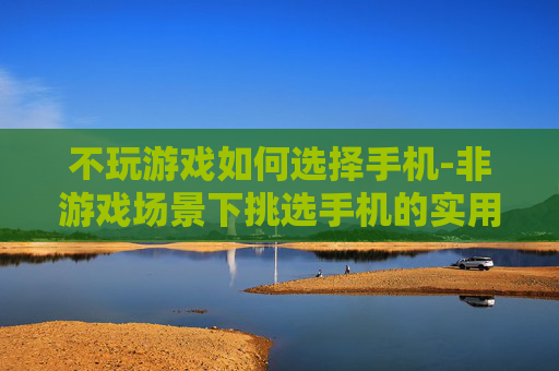 不玩游戏如何选择手机-非游戏场景下挑选手机的实用指南 不玩游戏如何选择手机-非游戏场景下挑选手机的实用指南
