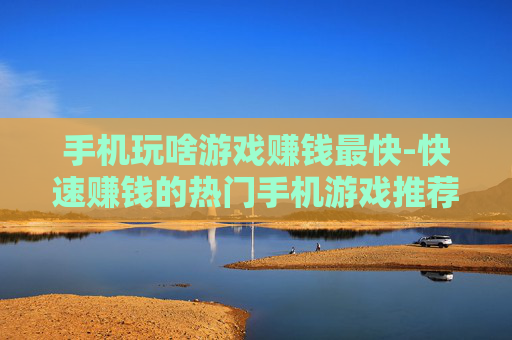 手机玩啥游戏赚钱最快-快速赚钱的热门手机游戏推荐 手机玩啥游戏赚钱最快-快速赚钱的热门手机游戏推荐