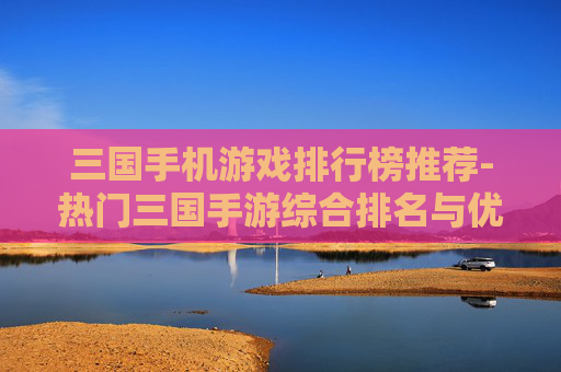 三国手机游戏排行榜推荐-热门三国手游综合排名与优质推荐 三国手机游戏排行榜推荐-热门三国手游综合排名与优质推荐