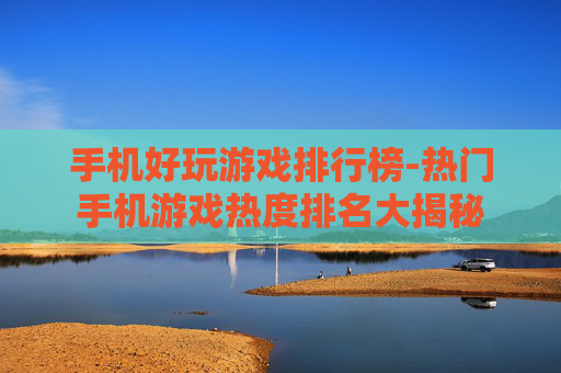手机好玩游戏排行榜-热门手机游戏热度排名大揭秘 手机好玩游戏排行榜-热门手机游戏热度排名大揭秘