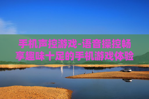 手机声控游戏-语音操控畅享趣味十足的手机游戏体验 手机声控游戏-语音操控畅享趣味十足的手机游戏体验