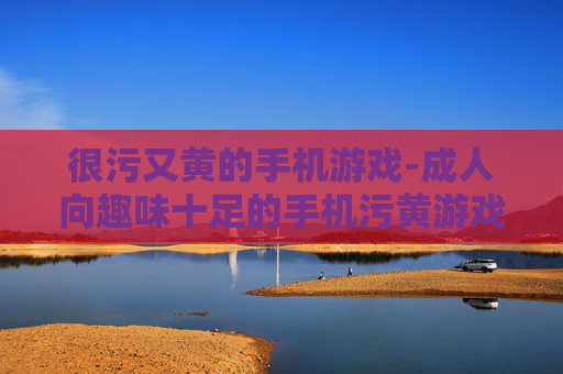 很污又黄的手机游戏-成人向趣味十足的手机污黄游戏推荐 很污又黄的手机游戏-成人向趣味十足的手机污黄游戏推荐