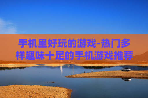 手机里好玩的游戏-热门多样趣味十足的手机游戏推荐 手机里好玩的游戏-热门多样趣味十足的手机游戏推荐