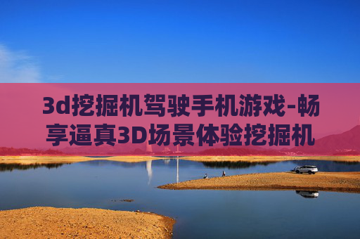 3d挖掘机驾驶手机游戏-畅享逼真3D场景体验挖掘机手游乐趣
