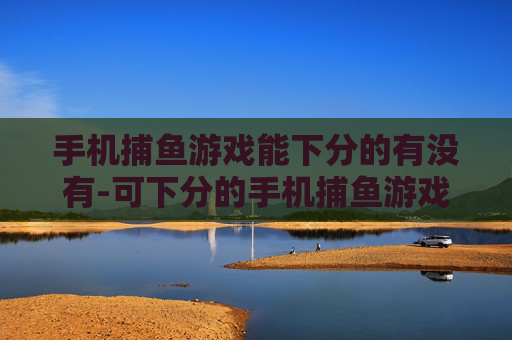 手机捕鱼游戏能下分的有没有-可下分的手机捕鱼游戏是否存在 手机捕鱼游戏能下分的有没有-可下分的手机捕鱼游戏是否存在