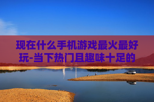 现在什么手机游戏最火最好玩-当下热门且趣味十足的手机游戏推荐
