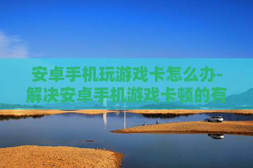 安卓手机玩游戏卡怎么办-解决安卓手机游戏卡顿的有效办法