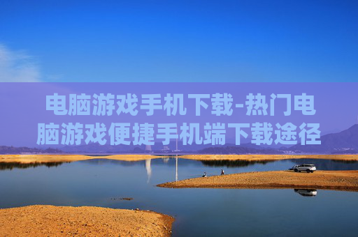 电脑游戏手机下载-热门电脑游戏便捷手机端下载途径