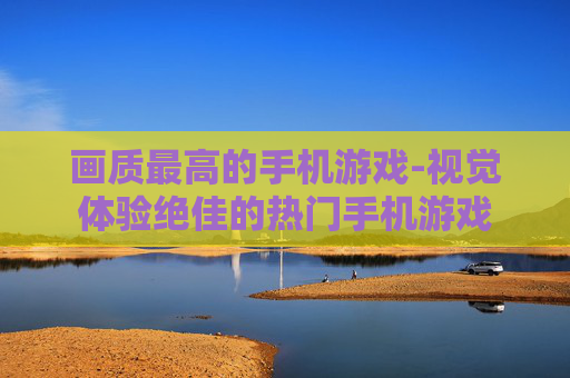 画质最高的手机游戏-视觉体验绝佳的热门手机游戏 画质最高的手机游戏-视觉体验绝佳的热门手机游戏