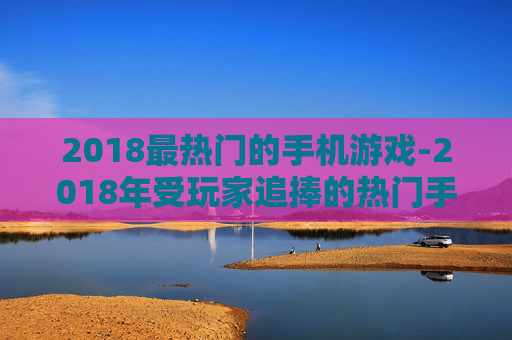 2018最热门的手机游戏-2018年受玩家追捧的热门手游大盘点 2018最热门的手机游戏-2018年受玩家追捧的热门手游大盘点