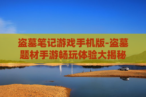 盗墓笔记游戏手机版-盗墓题材手游畅玩体验大揭秘