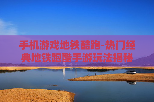 手机游戏地铁酷跑-热门经典地铁跑酷手游玩法揭秘