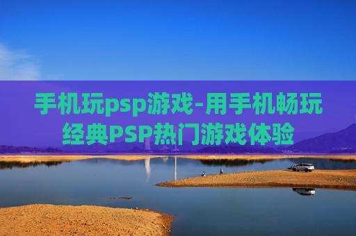 手机玩psp游戏-用手机畅玩经典PSP热门游戏体验