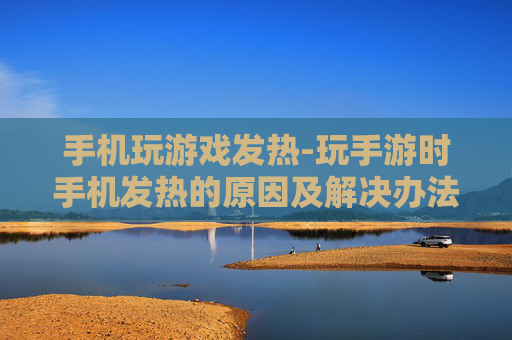手机玩游戏发热-玩手游时手机发热的原因及解决办法