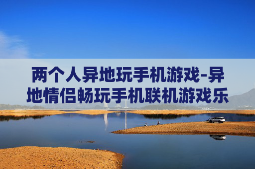 两个人异地玩手机游戏-异地情侣畅玩手机联机游戏乐趣多
