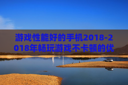 游戏性能好的手机2018-2018年畅玩游戏不卡顿的优质手机