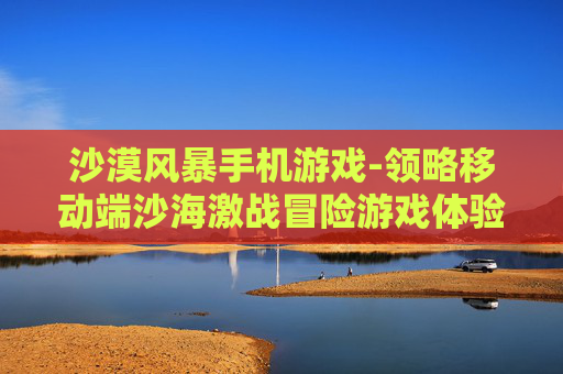 沙漠风暴手机游戏-领略移动端沙海激战冒险游戏体验 沙漠风暴手机游戏-领略移动端沙海激战冒险游戏体验