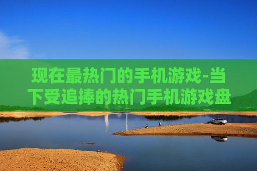 现在最热门的手机游戏-当下受追捧的热门手机游戏盘点 现在最热门的手机游戏-当下受追捧的热门手机游戏盘点