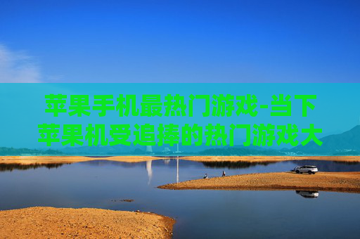 苹果手机最热门游戏-当下苹果机受追捧的热门游戏大盘点 苹果手机最热门游戏-当下苹果机受追捧的热门游戏大盘点