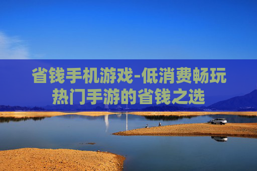 省钱手机游戏-低消费畅玩热门手游的省钱之选 省钱手机游戏-低消费畅玩热门手游的省钱之选