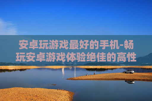 安卓玩游戏最好的手机-畅玩安卓游戏体验绝佳的高性价比机型 安卓玩游戏最好的手机-畅玩安卓游戏体验绝佳的高性价比机型