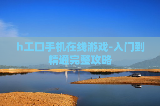 h工口手机在线游戏-入门到精通完整攻略 h工口手机在线游戏-入门到精通完整攻略