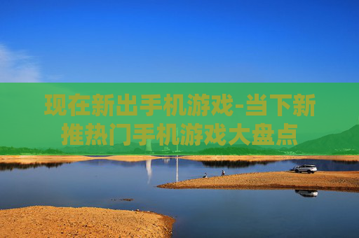 现在新出手机游戏-当下新推热门手机游戏大盘点