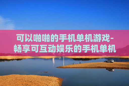 可以啪啪的手机单机游戏-畅享可互动娱乐的手机单机游戏体验 可以啪啪的手机单机游戏-畅享可互动娱乐的手机单机游戏体验