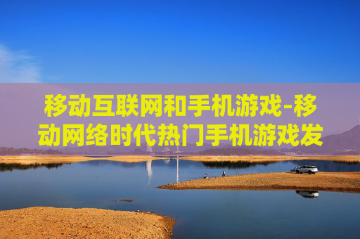 移动互联网和手机游戏-移动网络时代热门手机游戏发展趋势 移动互联网和手机游戏-移动网络时代热门手机游戏发展趋势